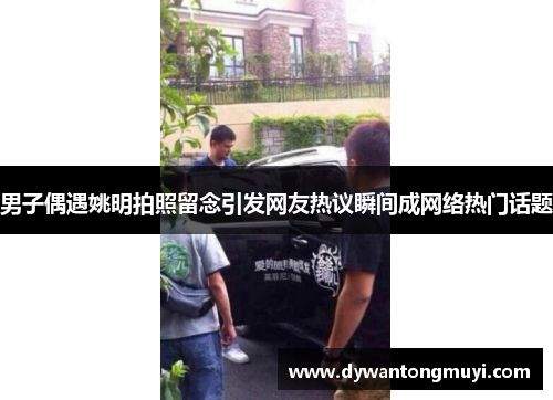 男子偶遇姚明拍照留念引发网友热议瞬间成网络热门话题
