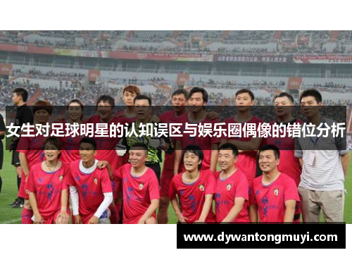 女生对足球明星的认知误区与娱乐圈偶像的错位分析