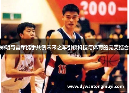 姚明与雷军携手共创未来之车引领科技与体育的完美结合
